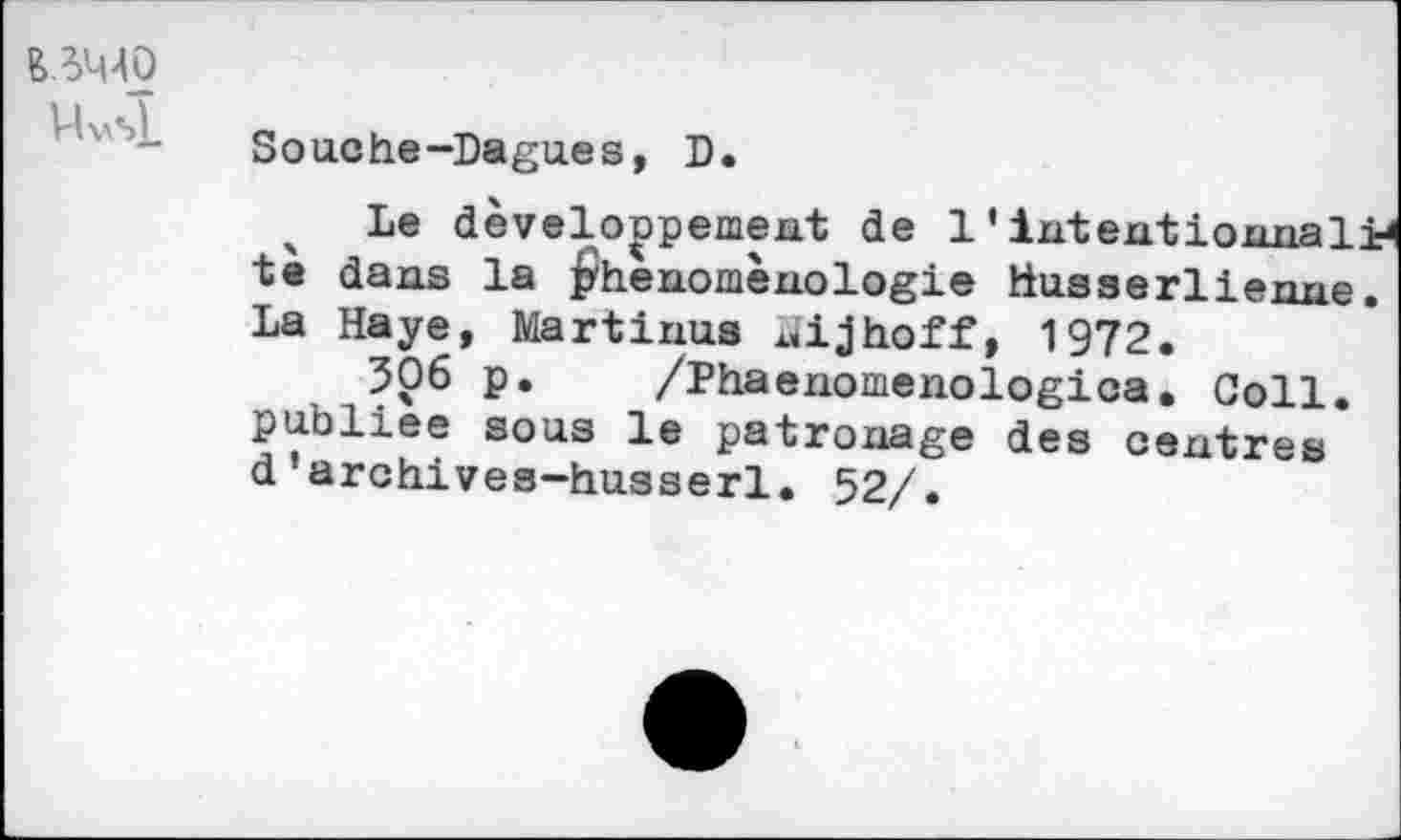 ﻿Uvsl.
Souche-Dagues, D.
Le développement de 1'intentiomial ta dans la phénoménologie Husserli enne
La Haye, Martinus nijhoff, 1972.
506 p. /Phaenomenologica. Coll, publiée sous le patronage des centres d’archives—Husserl. 52/.